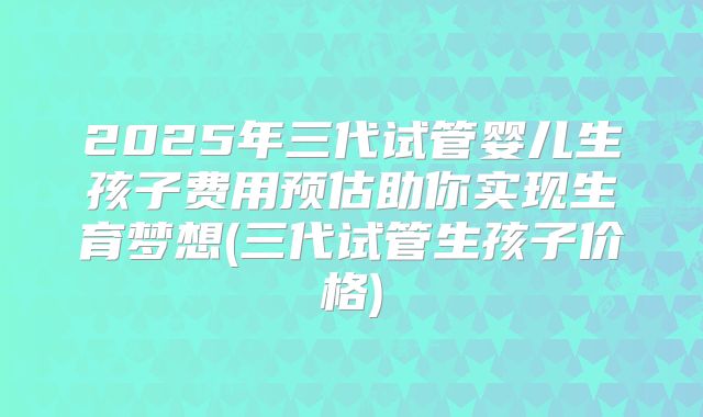 2025年三代试管婴儿生孩子费用预估助你实现生育梦想(三代试管生孩子价格)