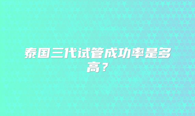 泰国三代试管成功率是多高？