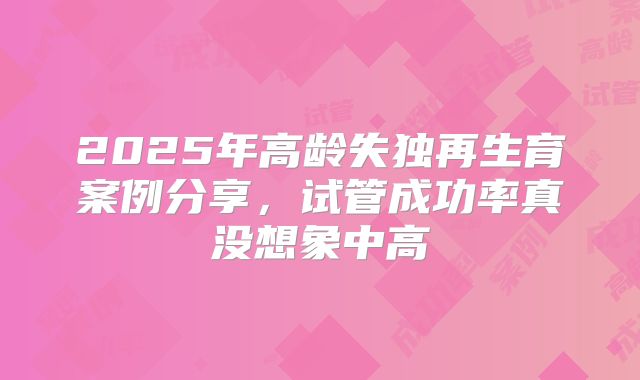 2025年高龄失独再生育案例分享，试管成功率真没想象中高