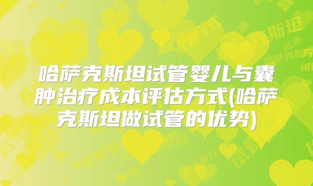 哈萨克斯坦试管婴儿与囊肿治疗成本评估方式(哈萨克斯坦做试管的优势)