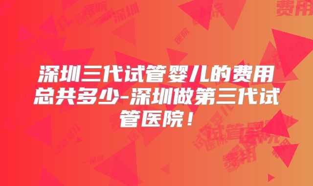 深圳三代试管婴儿的费用总共多少-深圳做第三代试管医院！