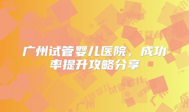 广州试管婴儿医院，成功率提升攻略分享