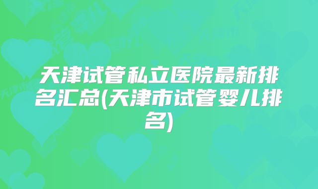 天津试管私立医院最新排名汇总(天津市试管婴儿排名)