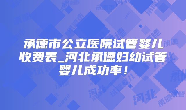承德市公立医院试管婴儿收费表_河北承德妇幼试管婴儿成功率！