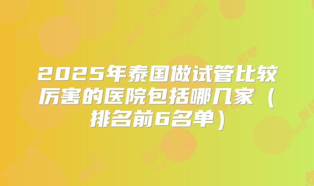 2025年泰国做试管比较厉害的医院包括哪几家(排名前6名单)