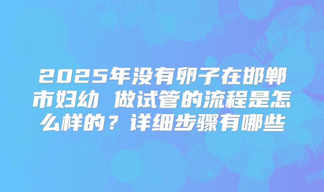 2025年没有卵子在邯郸市妇幼 做试管的流程是怎么样的？详细步骤有哪些