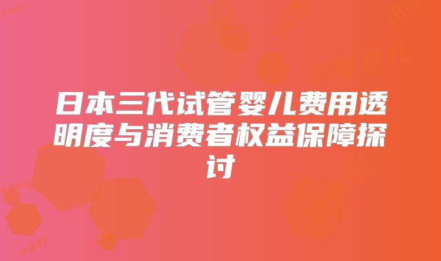 日本三代试管婴儿费用透明度与消费者权益保障探讨