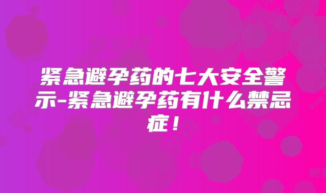 紧急避孕药的七大安全警示-紧急避孕药有什么禁忌症！