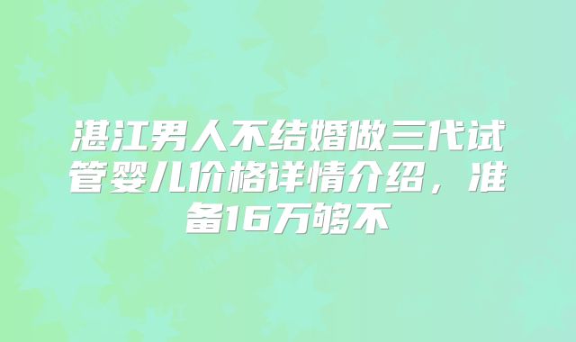 湛江男人不结婚做三代试管婴儿价格详情介绍,准备16万够不
