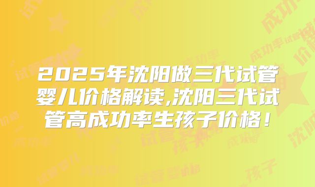 2025年沈阳做三代试管婴儿价格解读,沈阳三代试管高成功率生孩子价格!