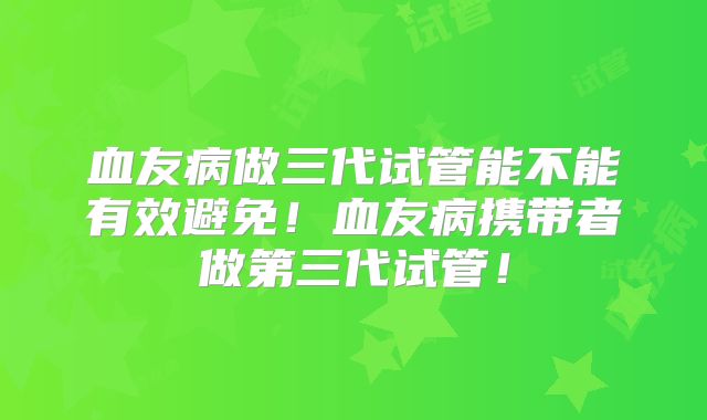 血友病做三代试管能不能有效避免!血友病携带者做第三代试管!