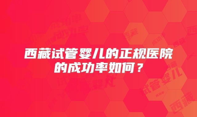 西藏试管婴儿的正规医院的成功率如何？