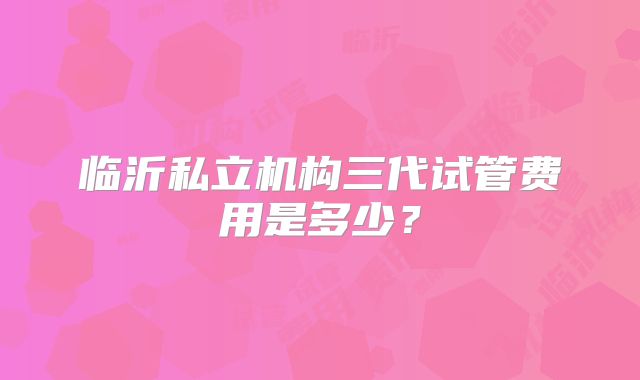 临沂私立机构三代试管费用是多少?