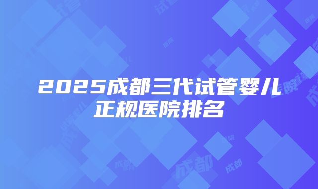 2025成都三代试管婴儿正规医院排名