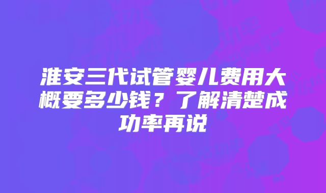 淮安三代试管婴儿费用大概要多少钱？了解清楚成功率再说