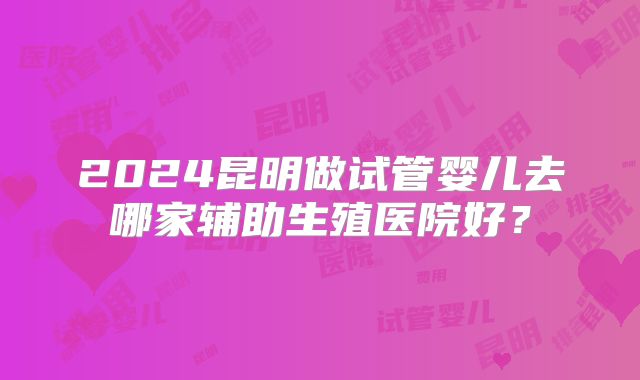 2024昆明做试管婴儿去哪家辅助生殖医院好？