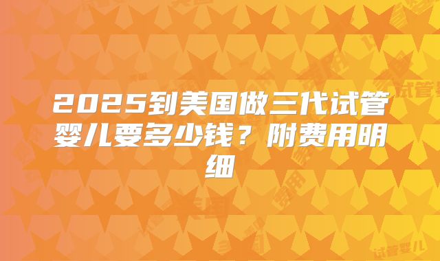 2025到美国做三代试管婴儿要多少钱？附费用明细