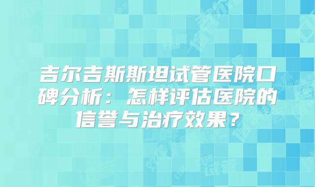 吉尔吉斯斯坦试管医院口碑分析：怎样评估医院的信誉与治疗效果？