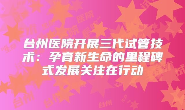 台州医院开展三代试管技术：孕育新生命的里程碑式发展关注在行动