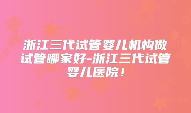 浙江三代试管婴儿机构做试管哪家好-浙江三代试管婴儿医院！
