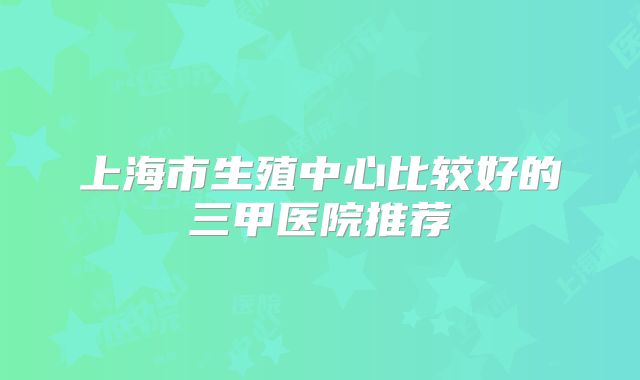 上海市生殖中心比较好的三甲医院推荐