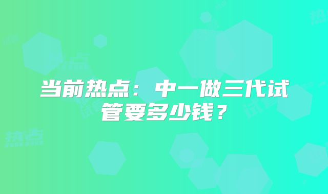 当前热点：中一做三代试管要多少钱？