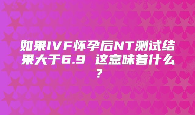 如果IVF怀孕后NT测试结果大于6.9 这意味着什么?