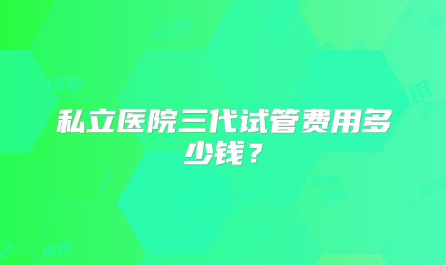 私立医院三代试管费用多少钱？