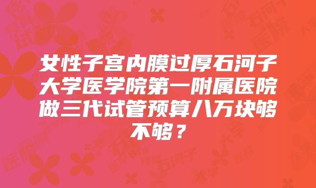 女性子宫内膜过厚石河子大学医学院第一附属医院做三代试管预算八万块够不够？