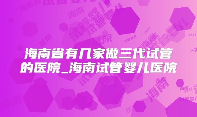 海南省有几家做三代试管的医院_海南试管婴儿医院