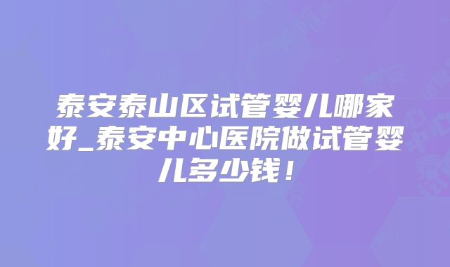 泰安泰山区试管婴儿哪家好_泰安中心医院做试管婴儿多少钱！