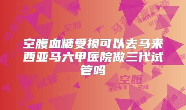 空腹血糖受损可以去马来西亚马六甲医院做三代试管吗