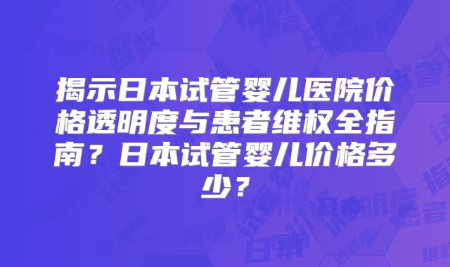 揭示日本试管婴儿医院价格透明度与患者维权全指南？日本试管婴儿价格多少？