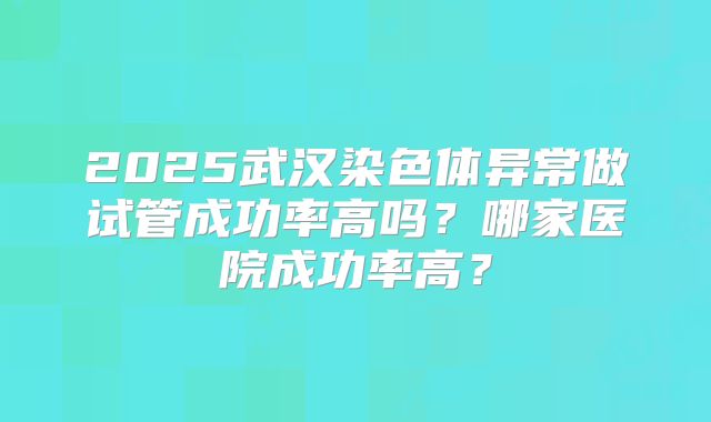 2025武汉染色体异常做试管成功率高吗？哪家医院成功率高？