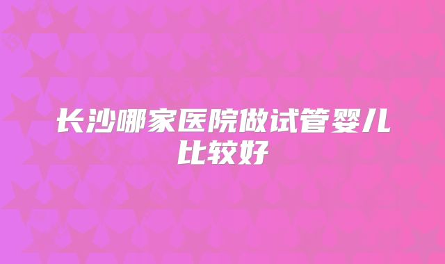 长沙哪家医院做试管婴儿比较好