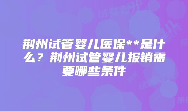荆州试管婴儿医保**是什么?荆州试管婴儿报销需要哪些条件