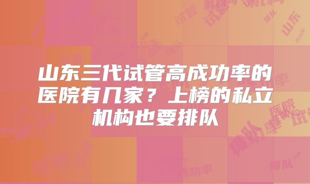 山东三代试管高成功率的医院有几家？上榜的私立机构也要排队