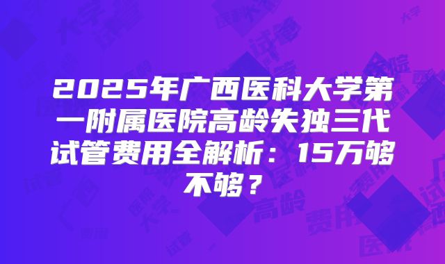 2025年广西医科大学第一附属医院高龄失独三代试管费用全解析：15万够不够？