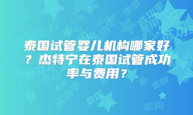 泰国试管婴儿机构哪家好？杰特宁在泰国试管成功率与费用？