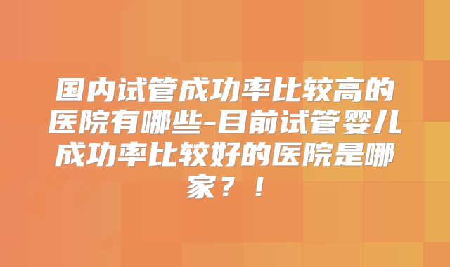 国内试管成功率比较高的医院有哪些-目前试管婴儿成功率比较好的医院是哪家？！