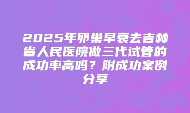 2025年卵巢早衰去吉林省人民医院做三代试管的成功率高吗？附成功案例分享