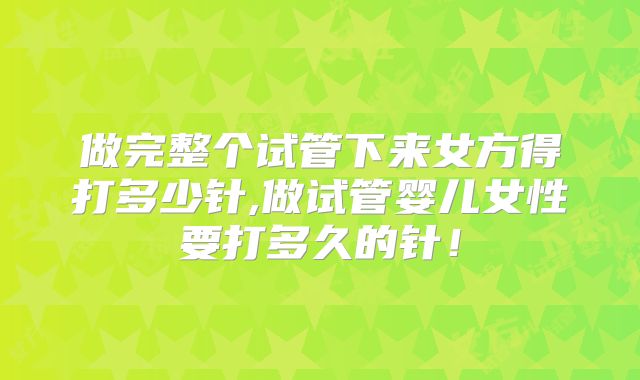做完整个试管下来女方得打多少针,做试管婴儿女性要打多久的针！