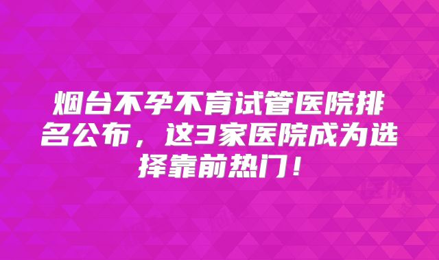 烟台不孕不育试管医院排名公布，这3家医院成为选择靠前热门！