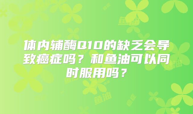 体内辅酶Q10的缺乏会导致癌症吗？和鱼油可以同时服用吗？
