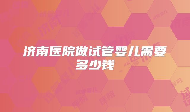 济南医院做试管婴儿需要多少钱