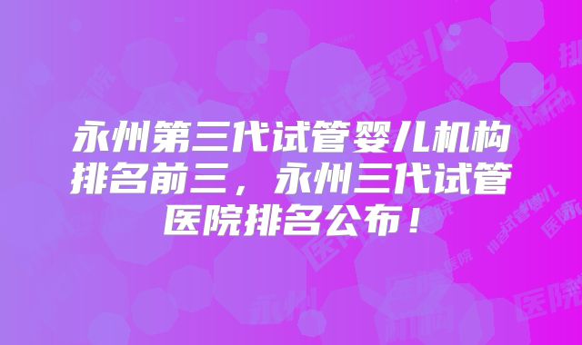 永州第三代试管婴儿机构排名前三，永州三代试管医院排名公布！