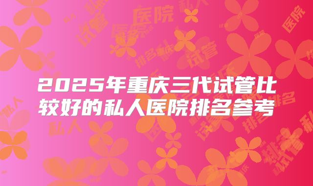 2025年重庆三代试管比较好的私人医院排名参考
