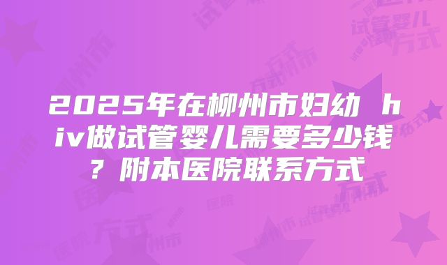 2025年在柳州市妇幼 hiv做试管婴儿需要多少钱?附本医院联系方式