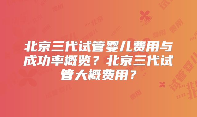 北京三代试管婴儿费用与成功率概览？北京三代试管大概费用？