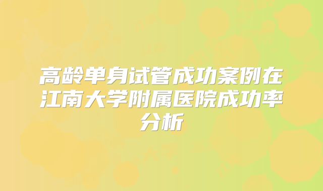 高龄单身试管成功案例在江南大学附属医院成功率分析